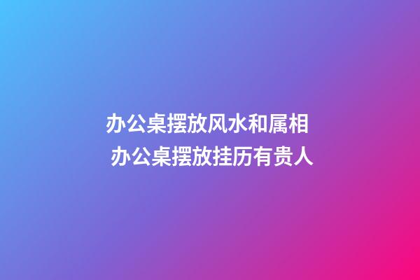办公桌摆放风水和属相  办公桌摆放挂历有贵人